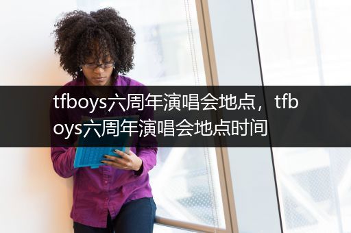 tfboys六周年演唱会地点，tfboys六周年演唱会地点时间